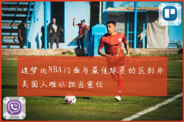 追梦论NBA门面与最佳球员的区别非美国人难以担当重任
