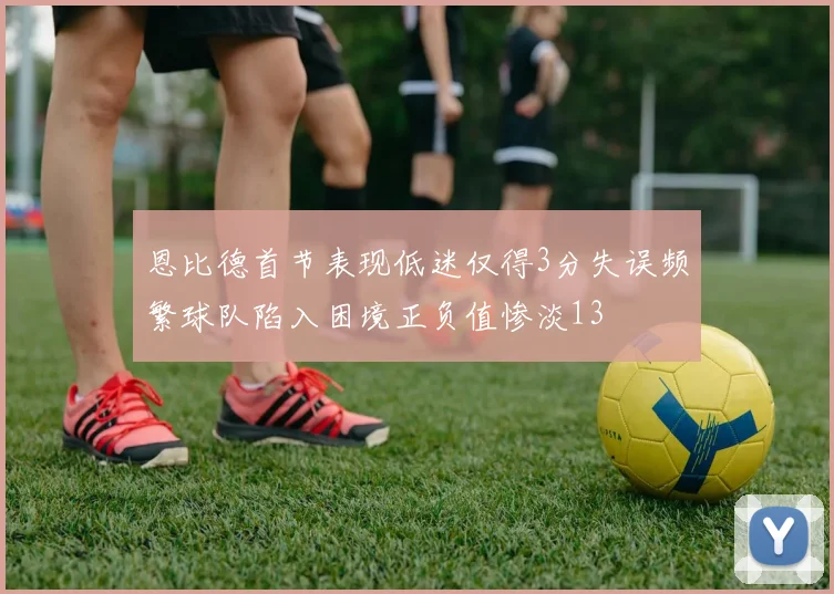 恩比德首节表现低迷仅得3分失误频繁球队陷入困境正负值惨淡13