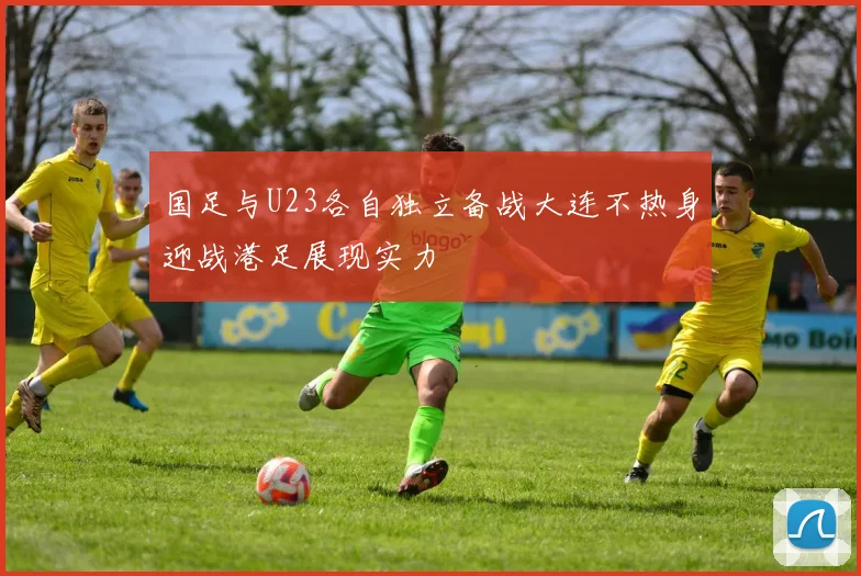 国足与U23各自独立备战大连不热身迎战港足展现实力