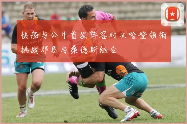 快船与公牛首发阵容对决哈登领衔挑战邓恩与桑德斯组合