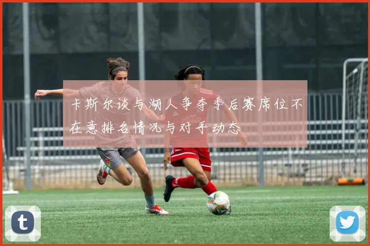 卡斯尔谈与湖人争夺季后赛席位不在意排名情况与对手动态