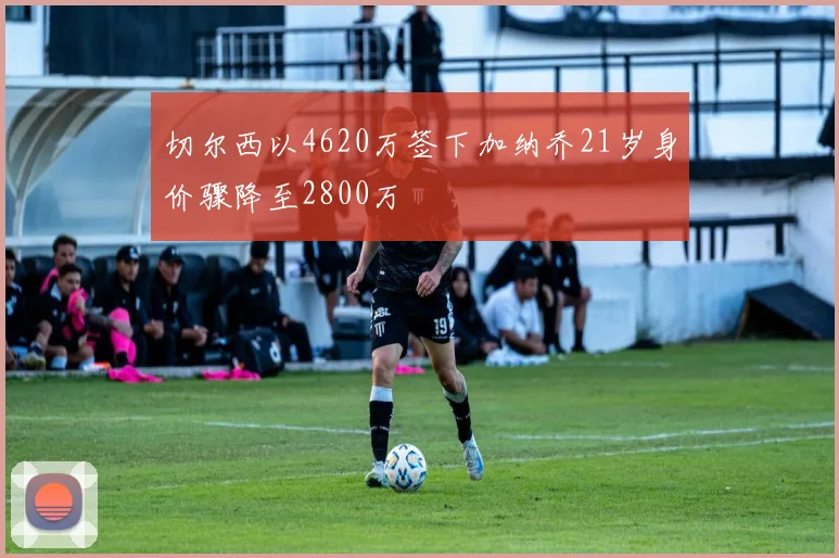 切尔西以4620万签下加纳乔21岁身价骤降至2800万
