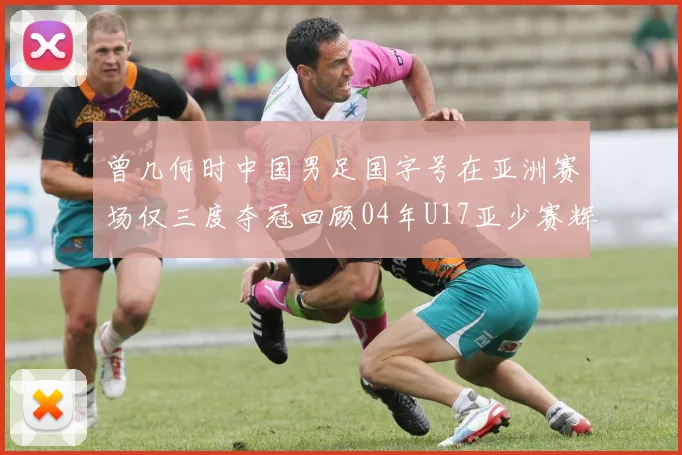 曾几何时中国男足国字号在亚洲赛场仅三度夺冠回顾04年U17亚少赛辉煌时刻
