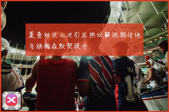 夏普助攻七次引发热议解说期待他与杨瀚森默契提升