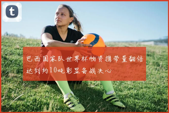 巴西国家队世界杯物资携带量翻倍达到约10吨彰显备战决心