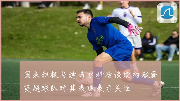 国米积极与迪马尔科洽谈续约涨薪英超球队对其表现表示关注