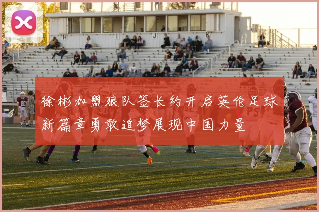 徐彬加盟狼队签长约开启英伦足球新篇章勇敢追梦展现中国力量