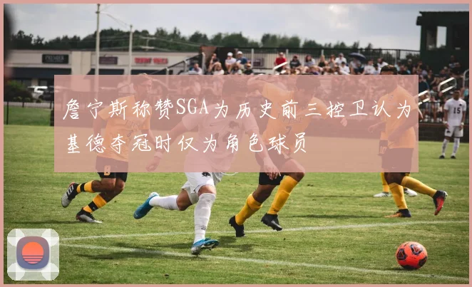 詹宁斯称赞SGA为历史前三控卫认为基德夺冠时仅为角色球员