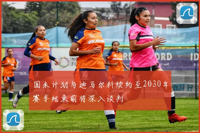 国米计划与迪马尔科续约至2030年赛季结束前将深入谈判