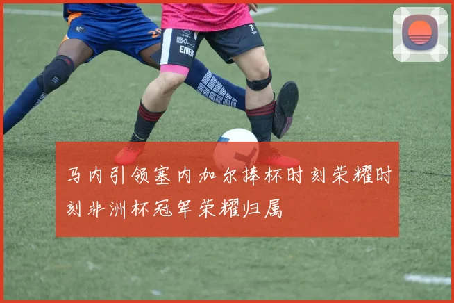 马内引领塞内加尔捧杯时刻荣耀时刻非洲杯冠军荣耀归属