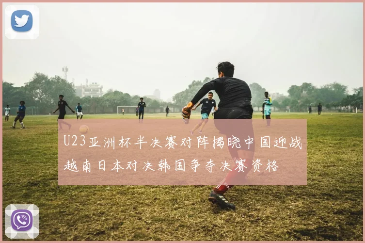 U23亚洲杯半决赛对阵揭晓中国迎战越南日本对决韩国争夺决赛资格