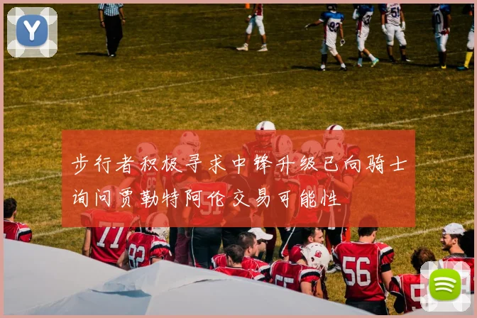 步行者积极寻求中锋升级已向骑士询问贾勒特阿伦交易可能性