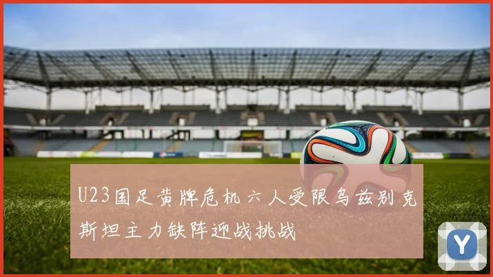 U23国足黄牌危机六人受限乌兹别克斯坦主力缺阵迎战挑战